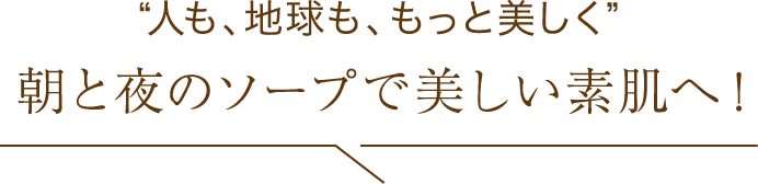 “人も、地球も、もっと美しく 朝と夜のソープで美しい素肌へ！