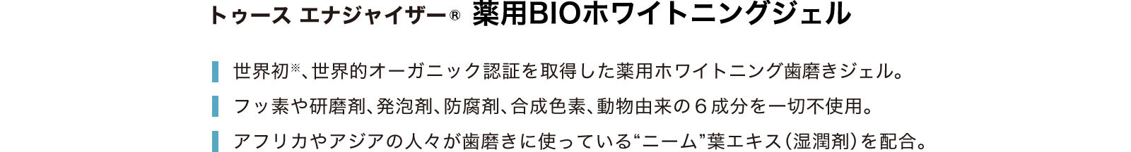 トゥース エナジャイザー 薬用BIOホワイトニングジェル 世界初※、世界的オーガニック認証を取得した薬用ホワイトニング歯磨きジェル。フッ素や研磨剤、発泡剤、防腐剤、合成色素、動物由来の６成分を一切不使用。アフリカやアジアの人々が歯磨きに使っている“ニーム”葉エキス（湿潤剤）を配合。