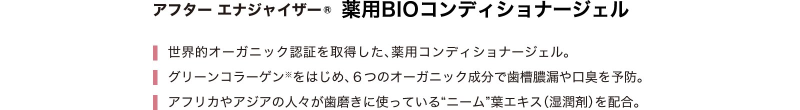 アフター エナジャイザー 薬用BIOコンディショナージェル トゥース エナジャイザー 世界的オーガニック認証を取得した、薬用コンディショナージェル。グリーンコラーゲン※をはじめ、６つのオーガニック成分で歯槽膿漏や口臭を予防。アフリカやアジアの人々が歯磨きに使っている“ニーム”葉エキス（湿潤剤）を配合。