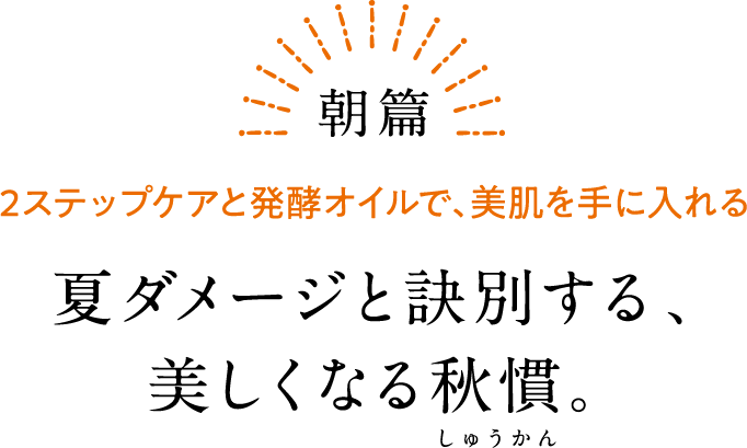 朝篇 2ステップケアと発酵オイルで、美肌を手に入れる 夏ダメージと訣別する、美しくなる秋慣。
