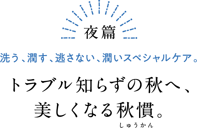 夜篇 洗う、潤す、逃さない、潤いスペシャルケア。 トラブル知らずの秋へ、美しくなる秋慣。