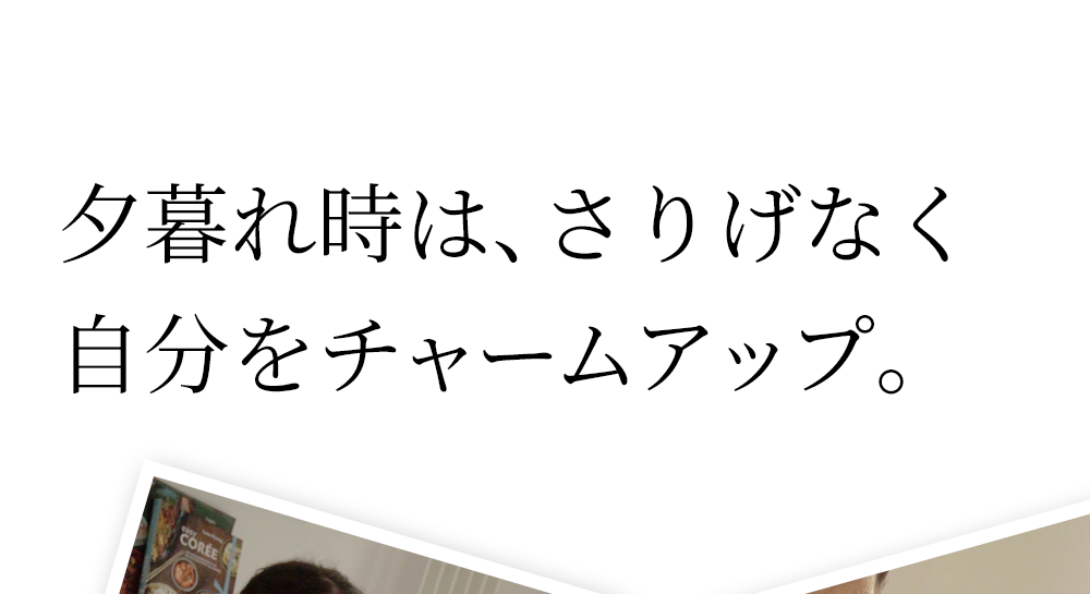 5:00pm 夕暮れ時は、さりげなく自分をチャームアップ。