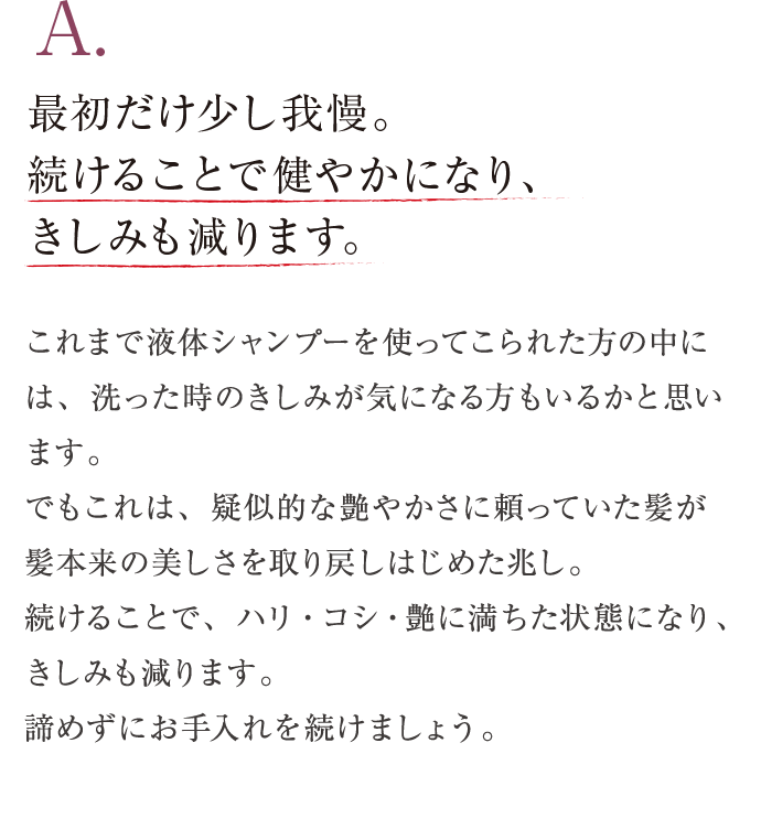 A. 最初だけ我慢。続けることで健やかになり、きしみも減ります。 これまで液体シャンプーを使ってこられた方の中には、洗った時のきしみが気になる方もいるかと思います。でもこれは、疑似的な艶やかさに頼っていた髪が髪本来の美しさを取り戻しはじめた兆し。続けることで、健やかに、ハリ・コシ・艶に満ちた髪を呼び覚ませます。きしみが気になる場合のヒントをご紹介します。諦めずにお手入れを続けましょう。