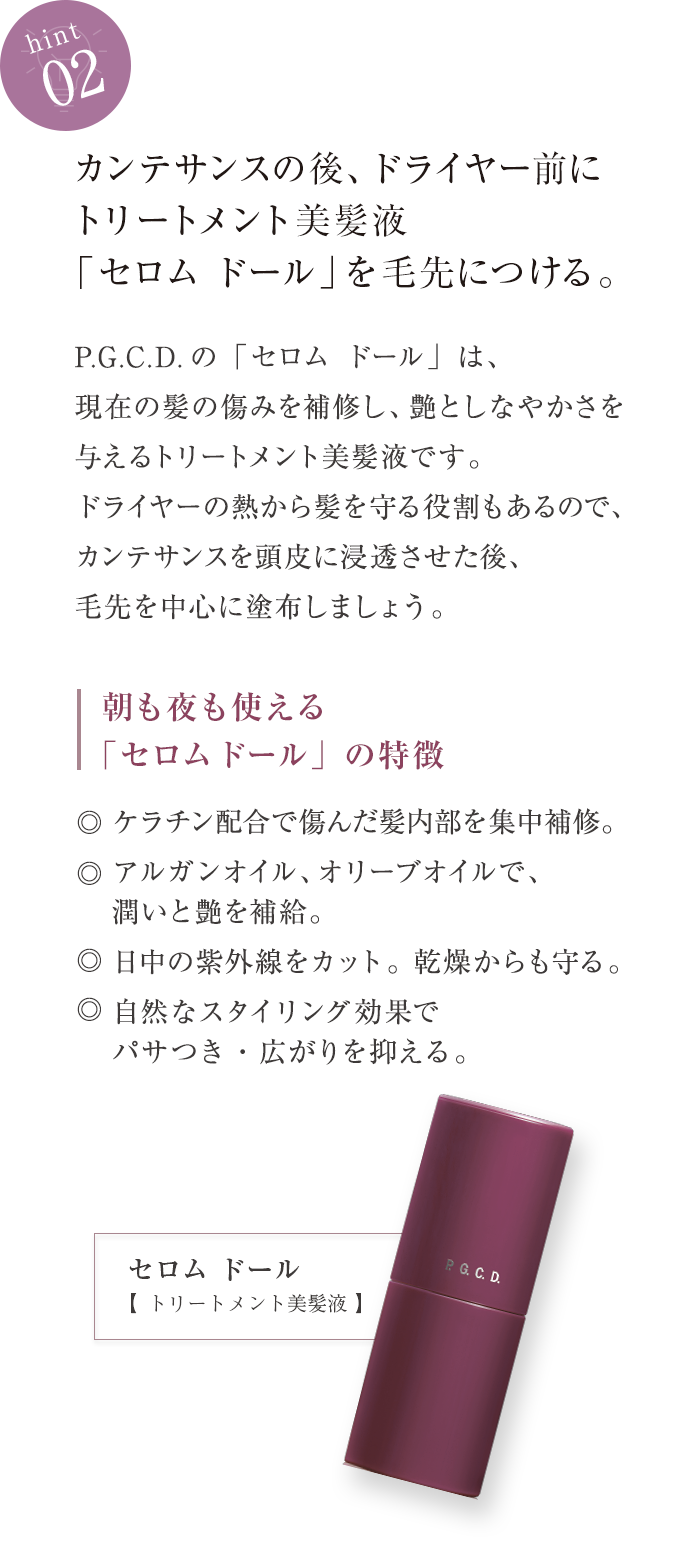 hint02 カンテサンスの後、ドライヤー前にトリートメント美髪液「セロム ドール」を毛先につける。 P.G.C.D.の「セロム ドール」は、現在の傷みを補修し、艶としなやかさを与えるトリートメント美髪液です。ドライヤーの熱から髪を守る役割もあるのでカンテサンスが頭皮に浸透した後、毛先を中心に塗布しましょう。 朝も夜も使えるセロム ドールの特徴 ◎ケラチン配合で傷んだ髪内部を集中補修。◎アルガンオイル、オリーブオイルで、潤いと艶を補給。◎日中の紫外線をカット。乾燥からも守る。◎自然なスタイリング効果でパサつき・広がりを抑える。