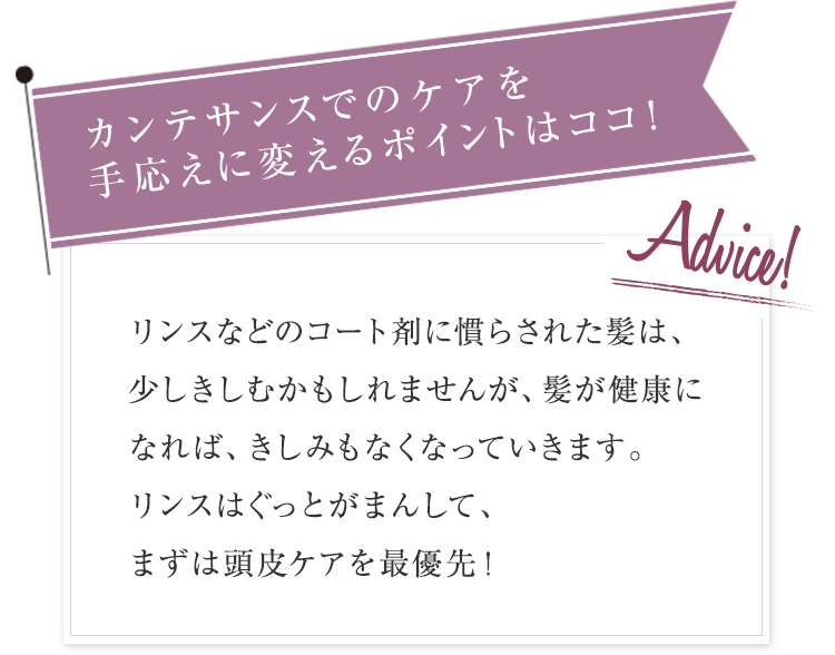カンテサンスの効果を手応えに変えるポイントはココ！ リンスなどのコート剤に慣らされた髪は、少しきしむかもしれませんが、髪が健康になれば、きしみもなくなってきます。リンスはぐっとがまんして、ぐんぐん浸透させてみて！