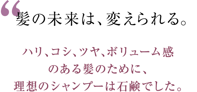 髪の未来は、変えられる。 ハリ、コシ、ツヤ、ボリューム感のある髪のために、理想のシャンプーは石鹸でした。