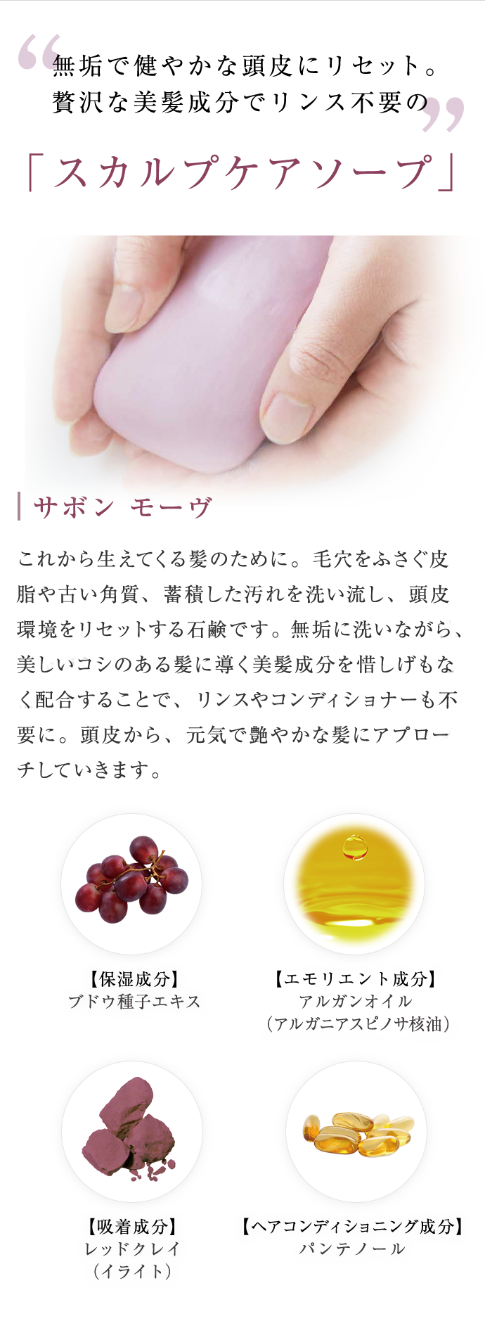 無垢で健やかな頭皮にリセット。贅沢な美髪成分でリンス不要の「スカルプケアソープ」 サボン モーヴ これから生えてくる髪のために。毛穴をふさぐ皮脂や古い角質、蓄積した汚れを洗い流し、頭皮環境を健やかにリセットする石鹸です。無垢に洗いながら、美しいコシのある髪に導く美髪成分を惜しげもなく配合することで、リンスやコンディショナーも不要。頭皮から、元気で艶やかな髪へ導きます。【保湿成分】ブドウ種子エキス 【エモリエント成分】アルガンオイル (アルザニアスピノサ核油) 【吸着成分】レッドクレイ(イライト) 【ヘアコンディショニング成分】パンテノール