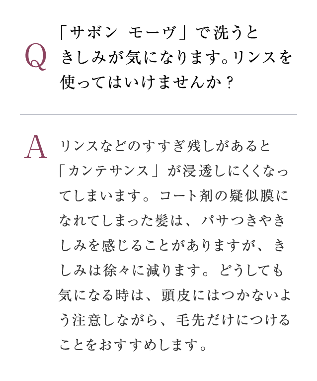 Q：「サボン モーヴ」で洗うときしみが気になります。リンスを使ってはいけませんか?　A：リンスなどのすすぎ残しがあると「カンテサンス」が浸透しにくくなってしまいます。コート剤の疑似膜になれてしまった髪は、パサつきやきしみを感じることがありますが、きしみは徐々に減ります。どうしても気になる時は、頭皮にはつかないよう注意しながら、毛先だけにつけることをおすすめします。