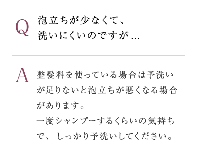 Q：泡立ちが少なくて、 洗いにくいのですが...　A：整髪料を使っている場合は予洗いが足りないと泡立ちが悪くなる場合があります。一度シャンプーするくらいの気持ちで、しっかり予洗いしてください。P3〜4に掲載している泡立ての方法も、一度ご確認ください。