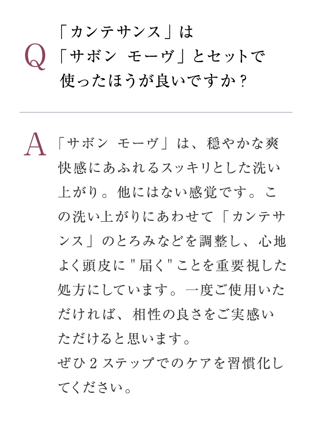 Q：「カンテサンス」は「サボン モーヴ」とセットで使ったほうが良いですか?　A：「サボン モーヴは、穏やかな爽快感にあふれるスッキリとした洗い上がり。他にはない感覚です。この洗い上がりにあわせて「カンテサンス」のとろみなどを調整し、心地よく頭皮に”届く”ことを重要視した処方にしています。一度ご使用いただければ、相性の良さをご実感いただけると思います。ぜひ2ステップでのケアを習慣化してください。