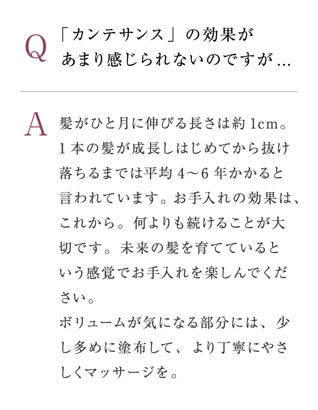 Q：「カンテサンス」の効果があまり感じられないのですが...　A：髪がひと月に伸びる長さは約1cm。1本の髪が成長しはじめてから抜け落ちるまでは平均4〜6年かかると言われています。お手入れの効果は、これから。何よりも続けることが大切です。未来の髪を育てているという感覚でお手入れを楽しんでください。ボリュームが気になる部分には、少し多めに塗布して、より丁寧にやさしくマッサージを。