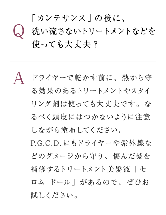 Q：「カンテサンス」の後に、 洗い流さないトリートメントなどを使っても大丈夫?　A：ドライヤーで乾かす前に、熱から守る効果のあるトリートメントやスタイリング剤は使っても大丈夫です。なるべく頭皮にはつかないように注意しながら塗布してください。P.G.C.D.にもドライヤーや紫外線などのダメージから守り、傷んだ髪を補修するトリートメント美髪液「セロム ドール」があるので、ぜひお試しください。