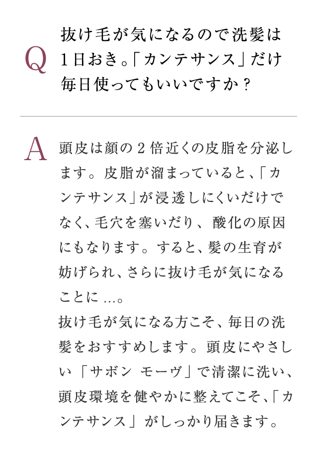 Q：抜け毛が気になるので洗髪は1日おき。 「カンテサンス」だけ毎日使ってもいいですか?　A：頭皮は顔の2倍近くの皮脂を分泌します。皮脂が溜まっていると、「カンテサンス」が浸透しにくいだけでなく、毛穴を塞いだり、酸化の原因にもなります。すると、髪の生育が妨げられ、さらに抜け毛が気になることに...。抜け毛が気になる方こそ、毎日の洗髪をおすすめします。頭皮にやさしい「サボン モーヴ」で清潔に洗い、頭皮環境を健やかに整えてこそ、「カンテサンス」がしっかり届きます。