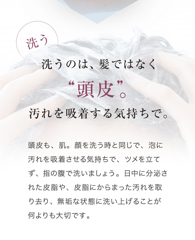 洗う 洗うのは、髪ではなく“頭皮”。汚れを吸着する気持ちで。 頭皮も、肌。顔を洗う時と同じで、泡に汚れを吸着させる気持ちで、ツメを立てず、指の腹で洗いましょう。日中に分泌された皮脂や、皮脂にからまった汚れを取り去り、無垢な状態に洗い上げることが何よりも大切です。