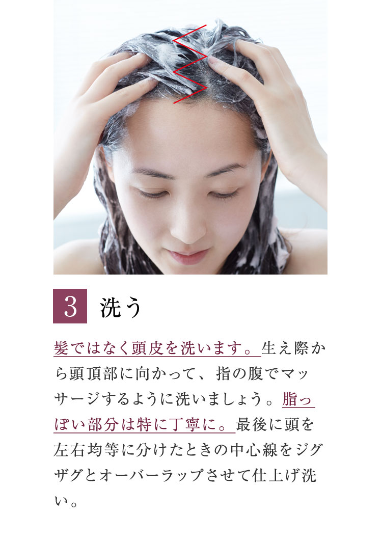 3. 洗う 髪ではなく頭皮を洗います。生え際から頭頂部に向かって、指の腹でマッサージするように洗いましょう。脂っぽい部分は特に丁寧に。最後に頭を左右均等に分けたときの中心線をジグザグとオーバーラップさせて仕上げ洗い。