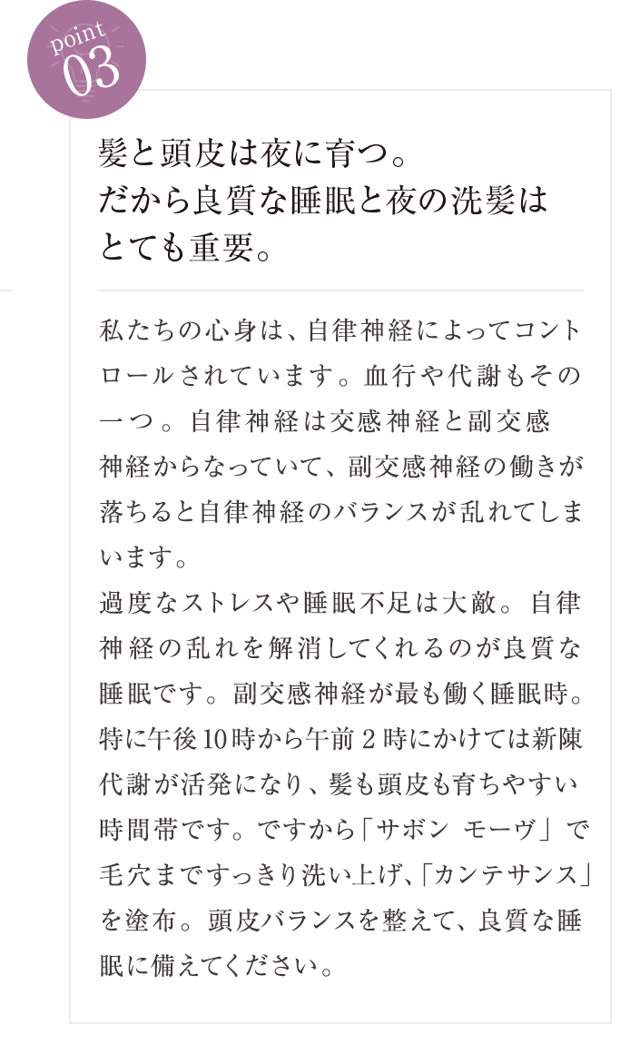 point03 髪と頭皮は夜に育つ。だから良質な睡眠と夜の洗髪はとても重要。 私たちの心身は、自律神経によってコントロールされています。血行や代謝もその一つ。自律神経は交 「感神経と副交感神経からなっていて、副交感神経の働きが落ちると自律神経のバランスが乱れてしまいます。過度なストレスや睡眠不足は大敵。自律神経の乱れを解消してくれるのが良質な睡眠です。副交感神経が最も働く睡眠時。特に午後10時から午前2時にかけては新陳代謝が活発になり、髪も頭皮も育ちやすい時間帯です。ですから「サボン モーヴ』で毛穴まですっきり洗い上げ、髪育しやすい状態を整えて、良質な睡眠に備えてください。