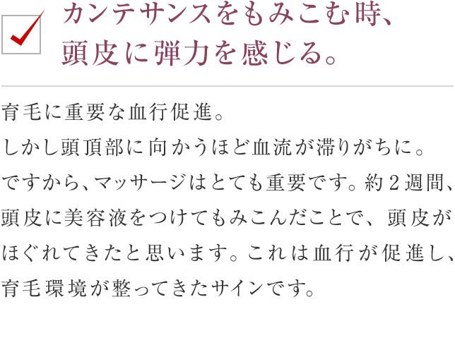 カンテサンスをもみこむ時、頭皮に弾力を感じる。 育毛に重要な血行促進。しかし頭頂部に向かうほど血流が滞りがちに。ですから、マッサージはとても重要です。約2週間、頭皮に美容液をつけてもみこんだことで、頭皮がほぐれてきたと思います。これは血行が促進し、育毛環境が整ってきたサインです。