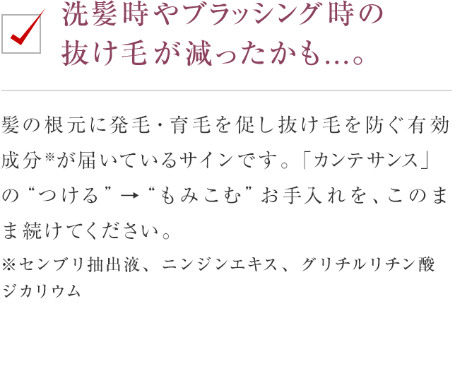 洗髪時やブラッシング時の抜け毛が減ったかも...。 今回は、髪育サロンの「ラウンジ」からお届けします。髪の根元に発毛・育毛を促し抜け毛を防ぐ有効成分が届いているサインです。「カンテサンス」の“つける”→“もみこむ”お手入れを、このまま続けてください。※センブリ抽出液、ニンジンエキス、グリチルリチン酸ジカリウム