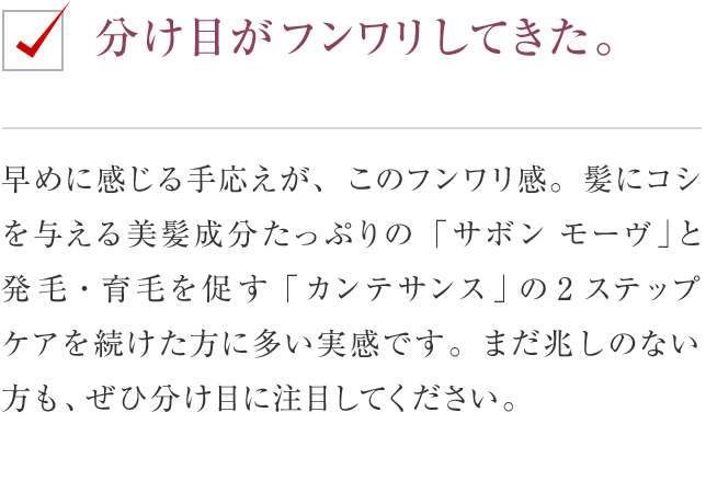 分け目がフンワリしてきた。 早めに感じる手応えが、このフンワリ感。髪にコシを与える美髪成分たっぷりの「サボン モーヴ」と発毛・育毛を促す「カンテサンス」の2ステップケアを続けた方に多い実感です。まだ兆しのない方も、ぜひ分け目に注目してください。