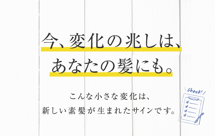 今、変化の兆しは、あなたの髪にも。 こんな小さな変化は、新しい素髪が生まれたサインです。