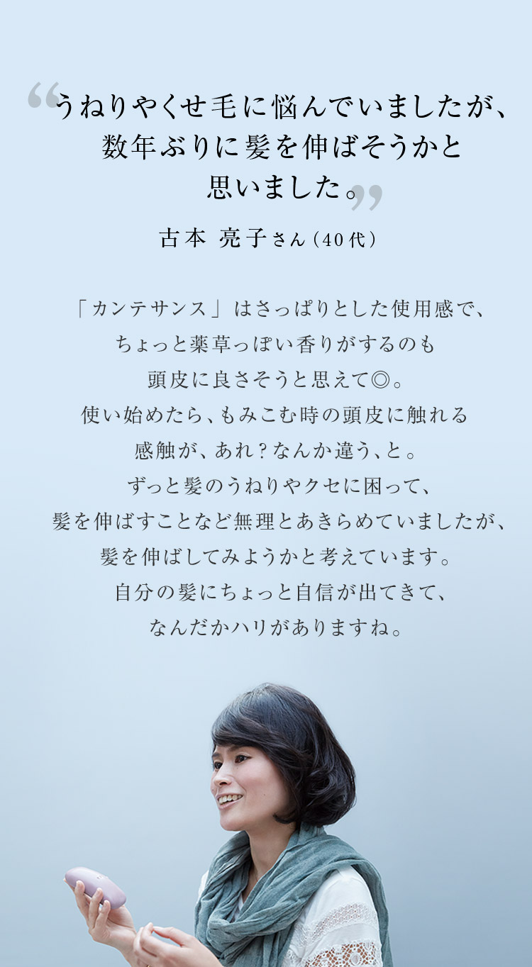 うねりやくせ毛に悩んでいましたが、数年ぶりに髪を伸ばそうかと思いました。 古本 亮子さん（40代）「カンテサンス」はさっぱりとした使用感で、ちょっと薬草っぽい香りがするのも頭皮に良さそうと思えて◎。使い始めたら、もみこむ時の頭皮に触れる感触が、あれ？なんか違う、と。ずっと髪のうねりやクセに困って、髪を伸ばすことなど無理とあきらめていましたが、髪を伸ばしてみようかと考えています。自分の髪にちょっと自信が出てきて、なんだかハリがありますね。