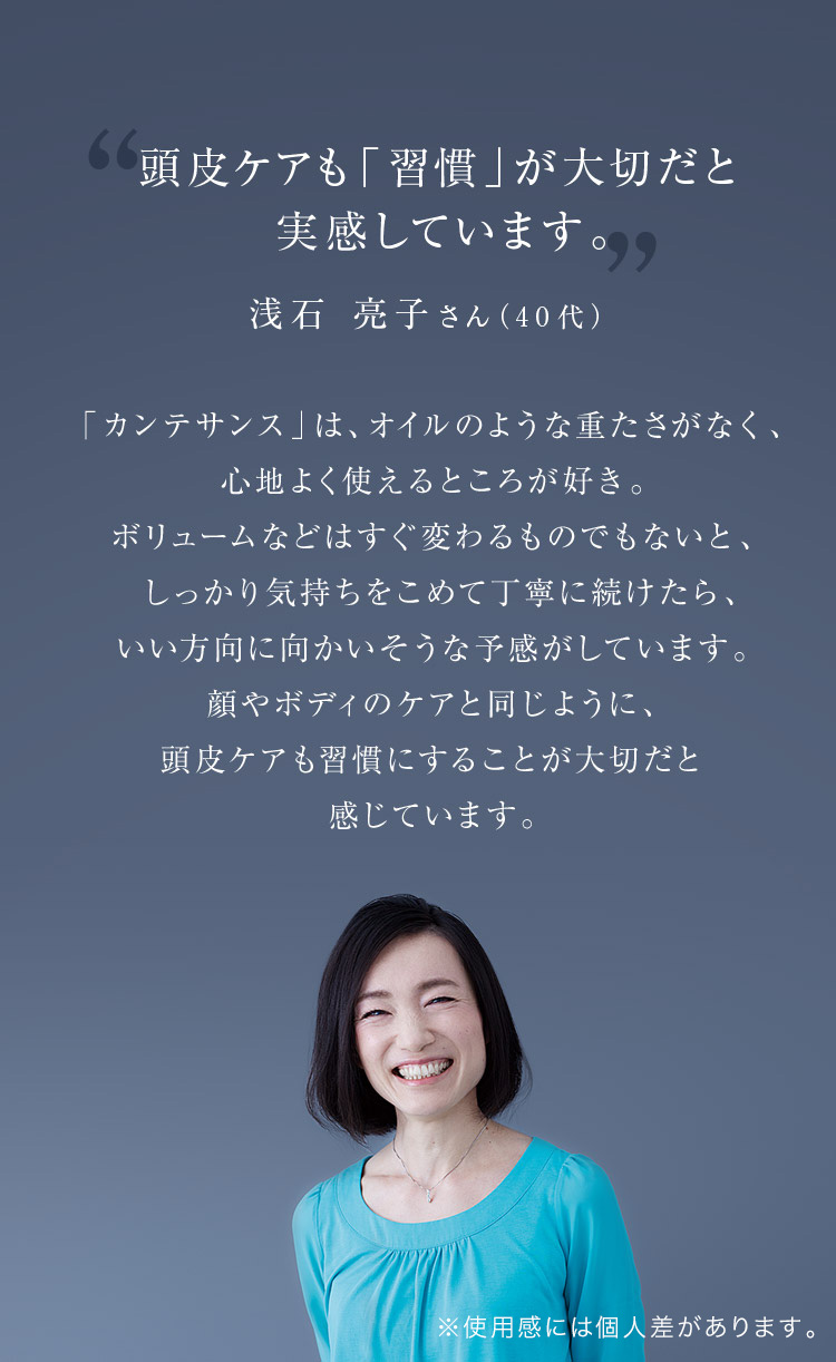 頭皮ケアも「習慣」が大切だと実感しています。 浅石 亮子さん（40代）「カンテサンス」は、オイルのような重たさがなく、心地よく使えるところが好き。ボリュームなどはすぐ変わるものでもないと、しっかり気持ちをこめて丁寧に続けたら、いい方向に向かいそうな予感がしています。顔やボディのケアと同じように、頭皮ケアも習慣にすることが大切だと感じています。