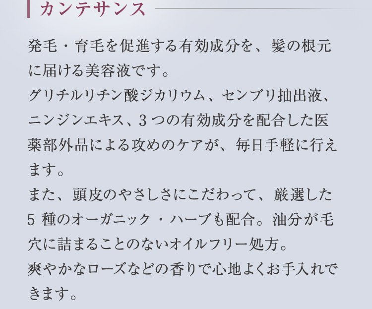 カンテサンス 発毛・育毛を促進する有効成分を、髪の根元に届ける美容液です。グリチルリチン酸ジカリウム、センブリ抽出液、ニンジンエキス、3つの有効成分を配合した医薬部外品による攻めのケアが、毎日手軽に行えます。また、頭皮のやさしさにこだわって、厳選した5 種のオーガニック・ハーブも配合。油分が毛穴に詰まることのないオイルフリー処方。爽やかなローズなどの香りで心地よくお手入れできます。