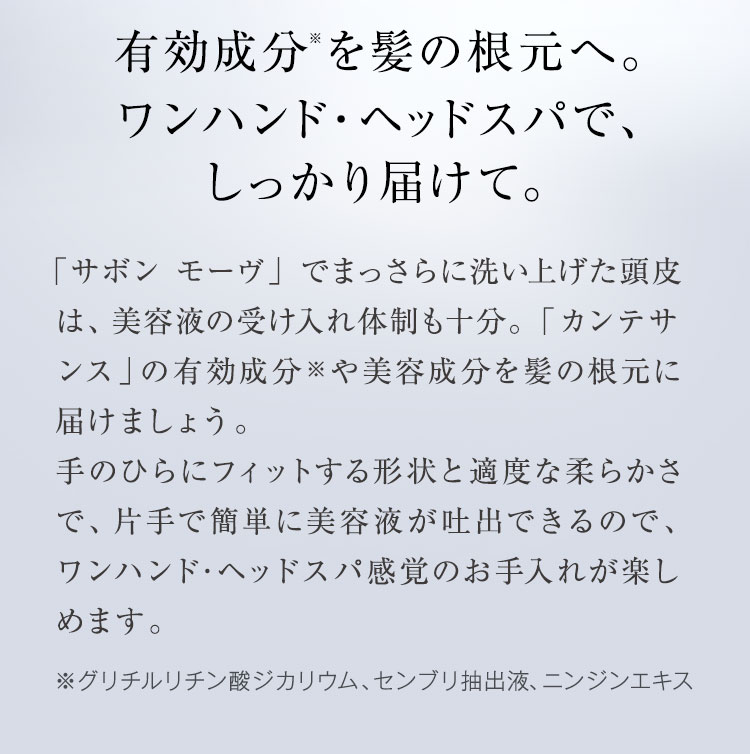 有効成分※を髪の根元へ。ワンハンド・ヘッドスパで、しっかり届けて。まっさらに洗い上げた頭皮は、受け入れ体制も十分。「カンテサンス」の有効成分※や美容成分を髪の根元に届けましょう。手のひらにフィットする形状と適度な柔らかさで、片手で簡単に美容液が吐出できるので、ワンハンド･ヘッドスパ感覚のお手入れが楽しめます。※グリチルリチン酸ジカリウム、センブリ抽出液、ニンジンエキス