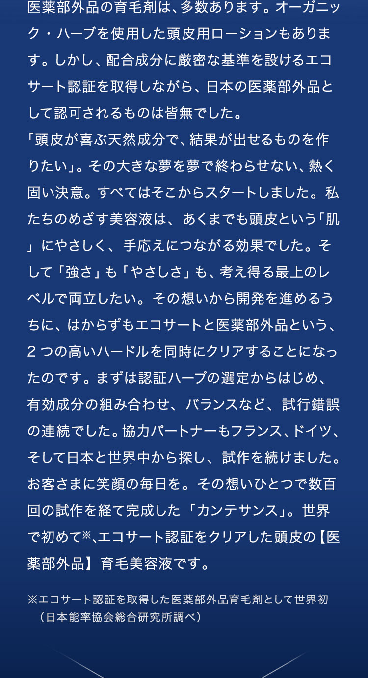 医薬部外品の育毛剤は、多数あります。オーガニック・ハーブを使用した頭皮用ローションもあります。しかし、配合成分に厳密な基準を設けるエコサート認証を取得しながら、日本の医薬部外品として認可されるものは皆無※でした。「頭皮が喜ぶ天然成分で、結果が出せるものを作りたい」。その大きな夢を夢で終わらせない、熱く固い決意。すべてはそこからスタートしました。私たちのめざす美容液は、あくまでも頭皮という「肌」にやさしく、手応えにつながる効果でした。そして「強さ」も「やさしさ」も、考え得る最上のレベルで両立したい。その想いから開発を進めるうちに、はからずもエコサートと医薬部外品という、2つの高いハードルを同時にクリアすることになったのです。まずは認証ハーブの選定からはじめ、有効成分の組み合わせ、バランスなど、試行錯誤の連続でした。協力パートナーもフランス、ドイツ、そして日本と世界中から探し、試作を続けました。お客さまに笑顔の毎日を。その想いひとつで数百回の試作を経て完成した「カンテサンス」。世界で初めて※、エコサート認証をクリアした頭皮の【医薬部外品】育毛美容液です。※育毛剤カテゴリーにおいて（当社調べ）