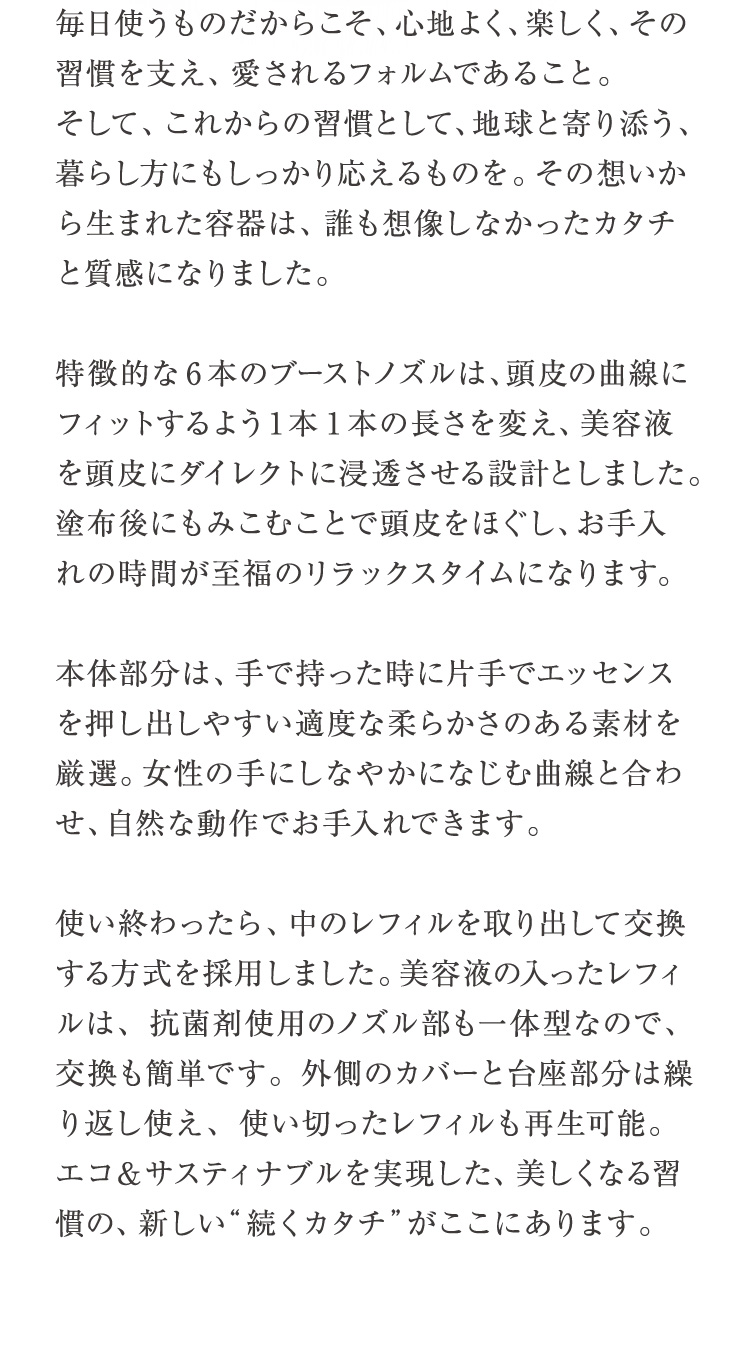 毎日使うものだからこそ、心地よく、楽しく、その習慣を支え、愛されるフォルムであること。そして、これからの習慣として、地球と寄り添う、暮らし方にもしっかり応えるものを。その想いから生まれた容器は、誰も想像しなかったカタチと質感になりました。特徴的な6本のブーストノズルは、頭皮の曲線にフィットするよう1本1 本の長さを変え、美容液を頭皮にダイレクトに浸透させる設計としました。塗布後にもみこむことで頭皮をほぐし、お手入れの時間が至福のリラックスタイムになります。本体部分は、手で持った時に片手でエッセンスを押し出しやすい適度な柔らかさのある素材を厳選。女性の手にしなやかになじむ曲線と合わせ、自然な動作でお手入れできます。使い終わったら、中のレフィルを取り出して交換する方式を採用しました。美容液の入ったレフィルは、抗菌剤使用のノズル部も一体型なので、交換も簡単です。外側のカバーと台座部分は繰り返し使え、使い切ったレフィルも再生可能。エコ＆サスティナブルを実現した、美しくなる習慣の、新しい“続くカタチ”がここにあります。