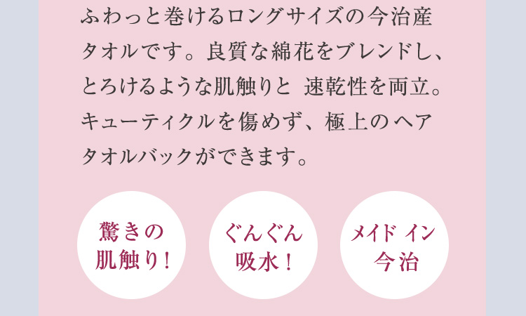 ふわっと巻けるロングサイズの今治産タオルです。 良質な綿花をブレンドし、とろけるような肌触りと 速乾性を両立。キューティクルを傷めず、極上のヘアタオルバックができます。驚きの肌触り！ぐんぐん吸収！メイドイン 今治