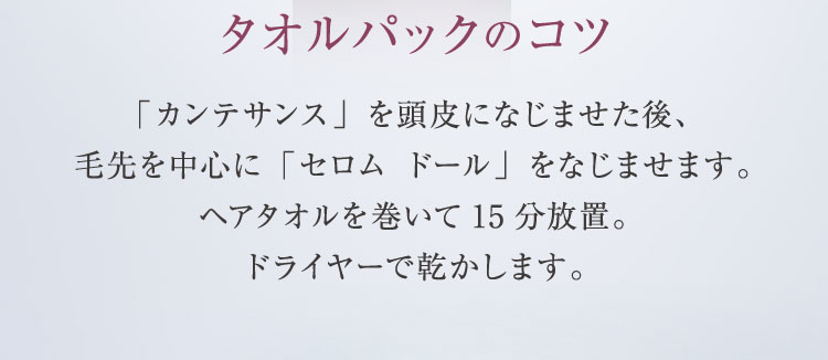 タオルパックのコツ サボン モーヴで洗った後、セロム ドールをなじませ、 ヘアタオルを巻きます。湯船につかってスチーム効果で浸透させるのがコツです。