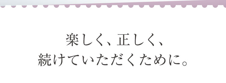 楽しく、正しく、続けていただくために。