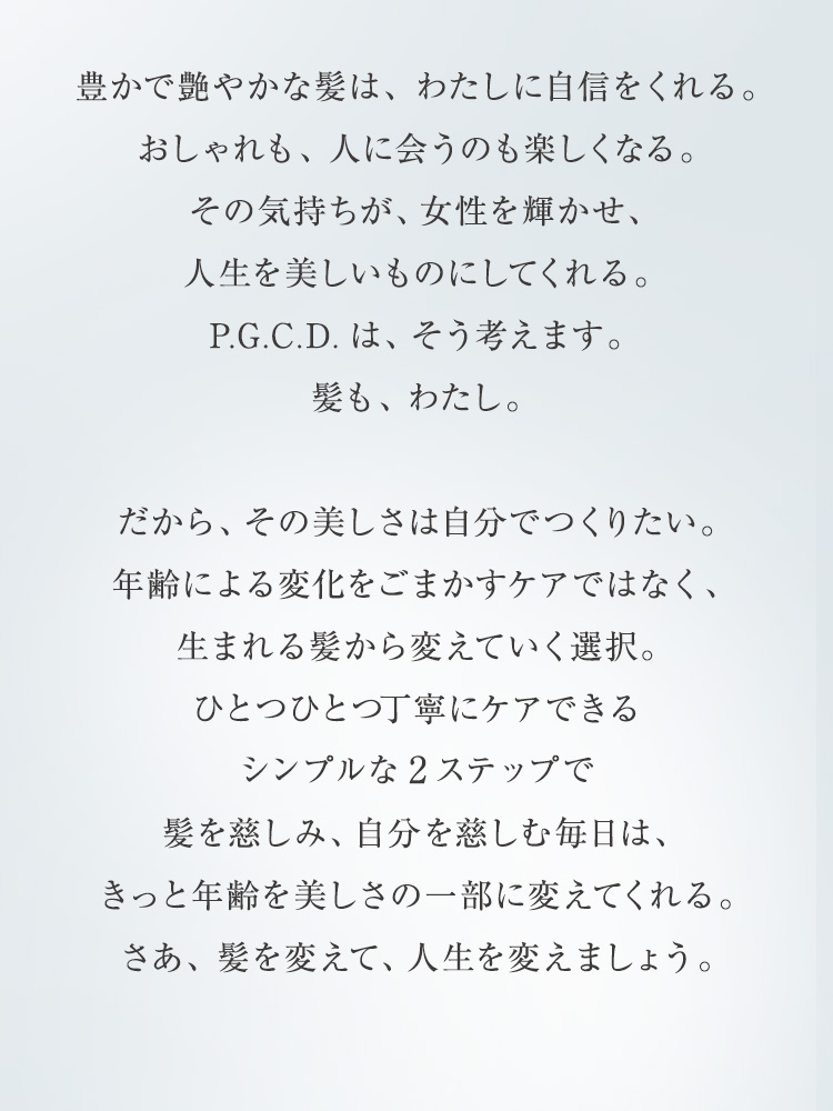 与えられる美しさから、自分でつくる美しさへ。ひとつひとつのお手入れに丁寧に時間をかけることのできるシンプルな「2ステップケア」で、自分の髪や肌と向き合い、美しさをマネジメントする毎日を始めましょう。若さにしがみつく世の中からひらりと抜け出して、年齢を美しさの一部に変えていく「わたし」になる、新しい習慣。その一歩を踏み出した時、あなたの未来は、きっと豊かに美しく変わります。