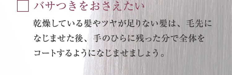 バサつきをおさえたい 乾燥している髪やツヤが足りない髪は、毛先になじませた後、手のひらに残った分で全体をコートするようになじませましょう。