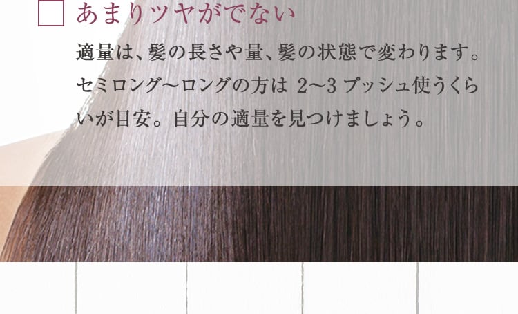 あまりツヤがでない 適量は、髪の長さや量、髪の状態で変わります。セミロング〜ロングの方は 2〜3プッシュ使うくらいが目安。自分の適量を見つけましょう。