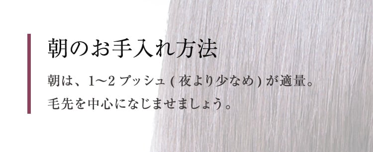 朝のお手入れ方法 朝は、1〜2プッシュ(夜より少なめ)が適量。毛先を中心になじませましょう。