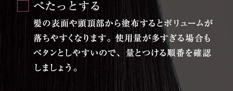べたっとする 髪の表面や頭頂部から塗布するとボリュームが落ちやすくなります。 使用量が多すぎる場合もべたんとしやすいので、量とつける順番を確認しましょう。