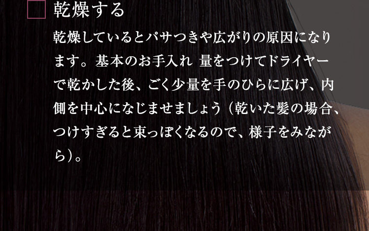 乾燥する 乾燥しているとパサつきや広がりの原因になります。基本のお手入れ量をつけてドライヤーで乾かした後、ごく少量を手のひらに広げ、内側を中心になじませましょう（乾いた髪の場合、つけすぎると束っぽくなるので、様子をみながら）。