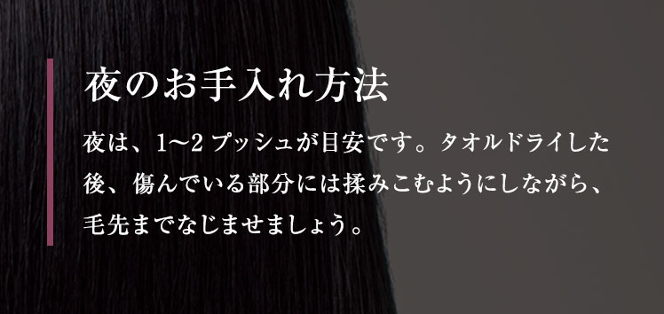 夜のお手入れ方法 夜は、1〜2プッシュが目安です。 タオルドライした後、傷んでいる部分には揉みこむようにしながら、 毛先までなじませましょう。