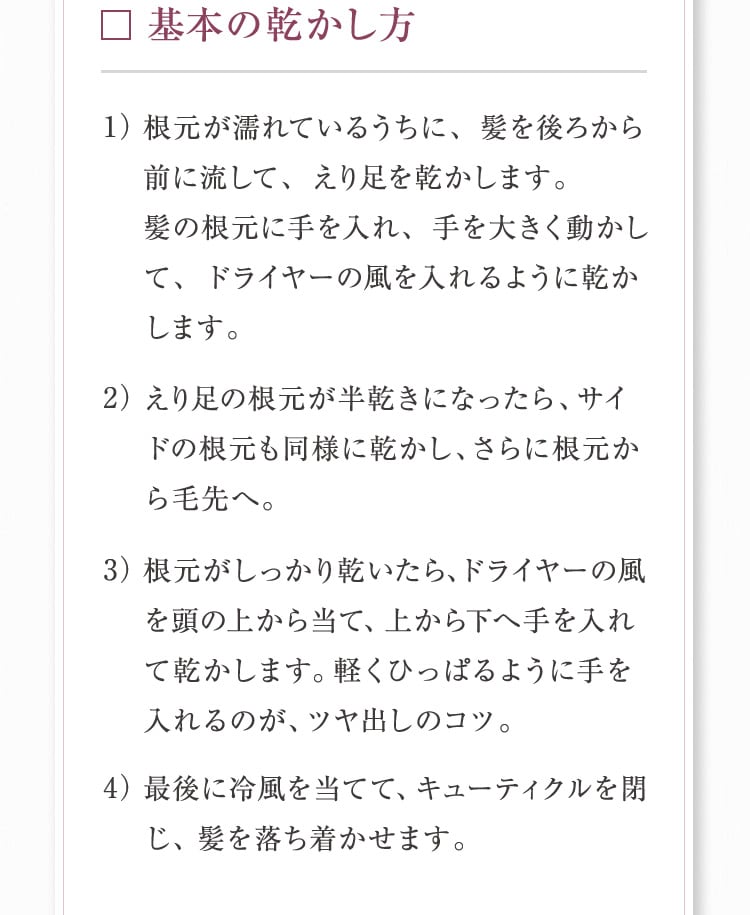 基本の乾かし方 1）根元が濡れているうちに、髪を後ろから前に流して、えり足を乾かします。髪の根元に手を入れ、手を大きく動かして、ドライヤーの風を入れるように乾かします。2）えり足の根元が半乾きになったら、サイドの根元も同様に乾かし、さらに根元から毛先へ。3）根元がしっかり乾いたら、ドライヤーの風を頭の上から当て、上から下へ手を入れて乾かします。軽くひっぱるように手を入れるのが、ツヤ出しのコツ。4）最後に冷風を当てて、キューティクルを閉じ、髪を落ち着かせます。