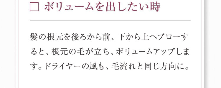 ボリュームを出したい時 髪の根元を後ろから前、下から上へプローすると、 根元の毛が立ち、ボリュームアップします。ドライヤーの風も、毛流れと同じ方向に。