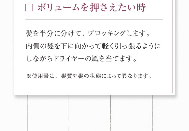 ボリュームを押さえたい時 髪を半分に分けて、ブロッキングします。内側の髪を下に向かって軽く引っ張るようにしながらドライヤーの風を当てます。※使用量は、髪質や髪の状態によって異なります。
