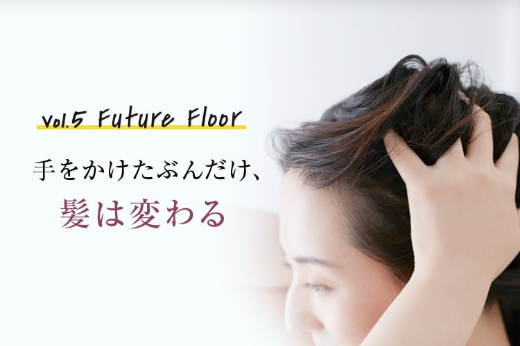 Vol.5 Future Floor 手をかけたぶんだけ、髪は変わる