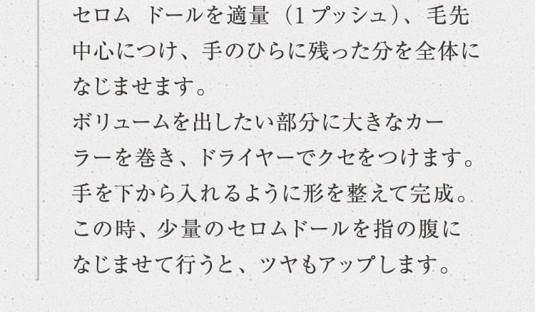 セロム ドールを適量（1プッシュ）、毛先中心につけ、手のひらに残った分を全体になじませます。ボリュームを出したい部分に大きなカーラーを巻き、ドライヤーでクセをつけます。手を下から入れるように形を整えて完成。この時、少量のセロムドールを指の腹になじませて行うと、ツヤもアップします。