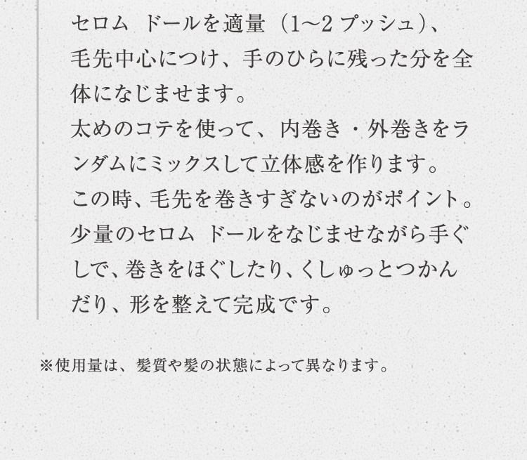 セロム ドールを適量（1〜2プッシュ）、毛先中心につけ、 手のひらに残った分を全体になじませます。太めのコテを使って、内巻き・外巻きをランダムにミックスして立体感を作ります。この時、毛先を巻きすぎないのがポイント。少量のセロム ドールをなじませながら手ぐしで、巻きをほぐしたり、くしゅっとつかんだり、形を整えて完成です。※使用量は、髪質や髪の状態によって異なります。