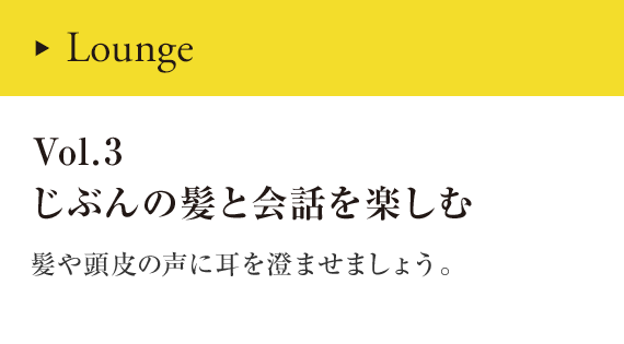 Lounge Vol.3 じぶんの髪と会話を楽しむ 髪や頭皮に耳を澄ませましょう。