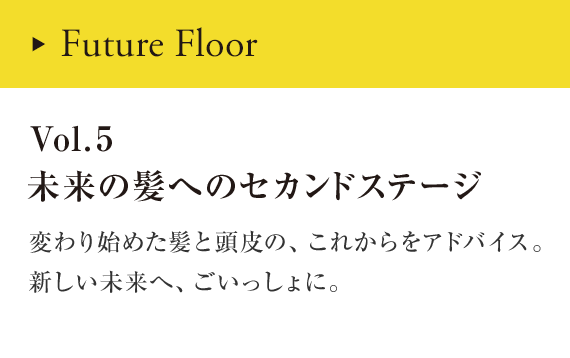 Coming Soon Vol.5 未来の髪へのセカンドステージ 変わり始めた髪と頭皮の、これからをアドバイス。新しい未来へ、ごいっしょに。