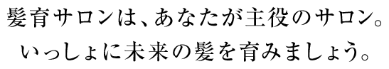 髪育サロンは、あなたが主役のサロン。いっしょに未来の髪を育みましょう。