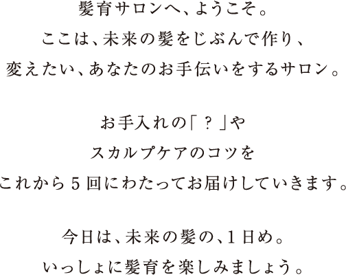 髪育サロンへ、ようこそ。ここは、未来の髪をじぶんで作り、変えたい、あなたのお手伝いをするサロン。お手入れの「？」やスカルプケアを効果に変えるコツをこれから5回にわたってお届けしていきます。今日は、未来の髪の、1日め。いっしょに髪育を楽しみましょう。